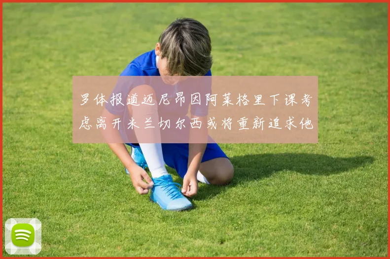 罗体报道迈尼昂因阿莱格里下课考虑离开米兰切尔西或将重新追求他