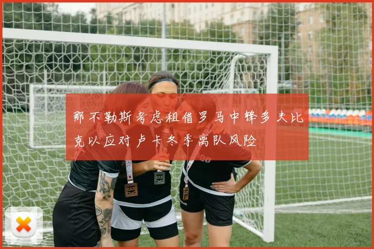 那不勒斯考虑租借罗马中锋多夫比克以应对卢卡冬季离队风险