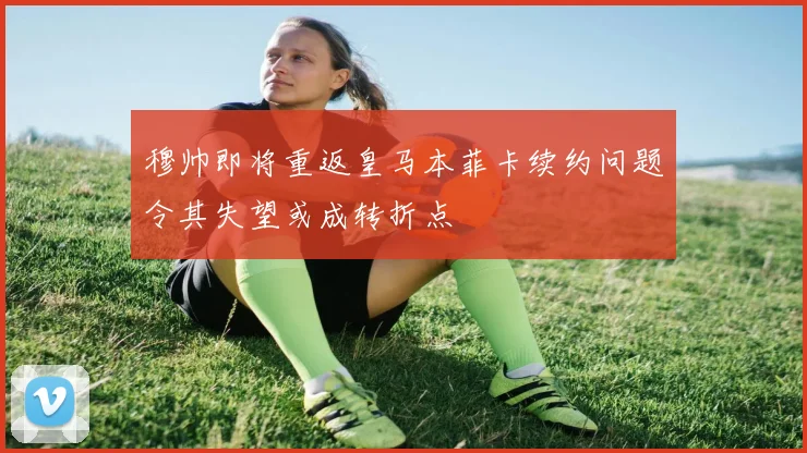 穆帅即将重返皇马本菲卡续约问题令其失望或成转折点