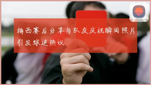 梅西赛后分享与队友庆祝瞬间照片引发球迷热议