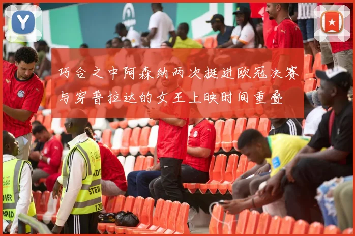 巧合之中阿森纳两次挺进欧冠决赛与穿普拉达的女王上映时间重叠