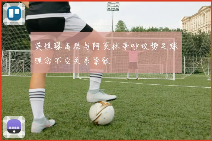 英媒曝高层与阿莫林争吵攻势足球理念不合关系紧张