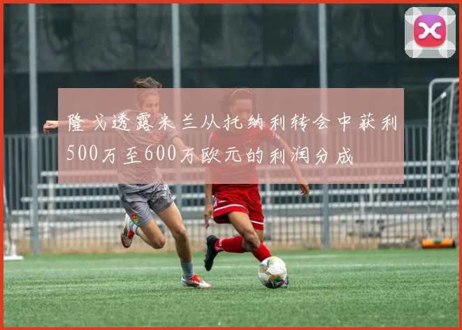 隆戈透露米兰从托纳利转会中获利500万至600万欧元的利润分成