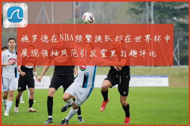 施罗德在NBA频繁换队却在世界杯中展现领袖风范引发霍里打趣评论
